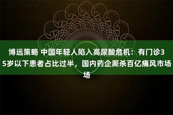 博远策略 中国年轻人陷入高尿酸危机：有门诊35岁以下患者占比过半，国内药企厮杀百亿痛风市场