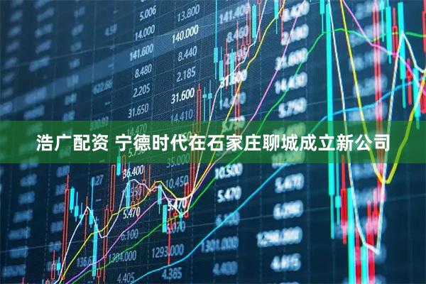 浩广配资 宁德时代在石家庄聊城成立新公司