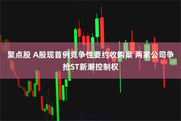 聚点股 A股现首例竞争性要约收购案 两家公司争抢ST新潮控制权