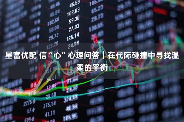 星富优配 信“心”心理问答｜在代际碰撞中寻找温柔的平衡