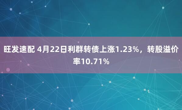 旺发速配 4月22日利群转债上涨1.23%，转股溢价率10.71%
