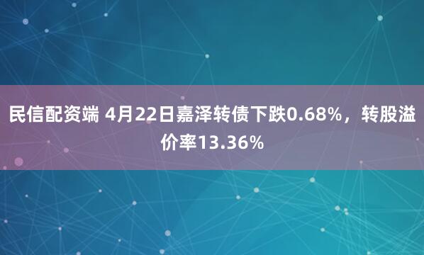 民信配资端 4月22日嘉泽转债下跌0.68%，转股溢价率13.36%