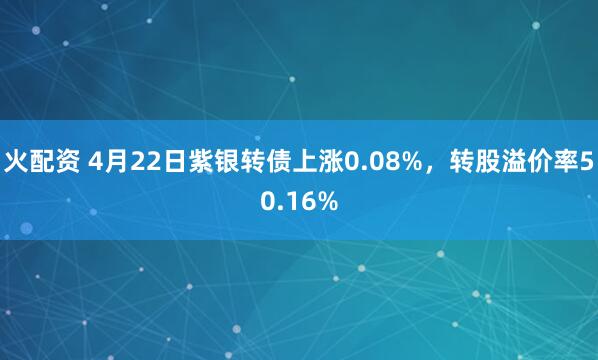 火配资 4月22日紫银转债上涨0.08%，转股溢价率50.16%