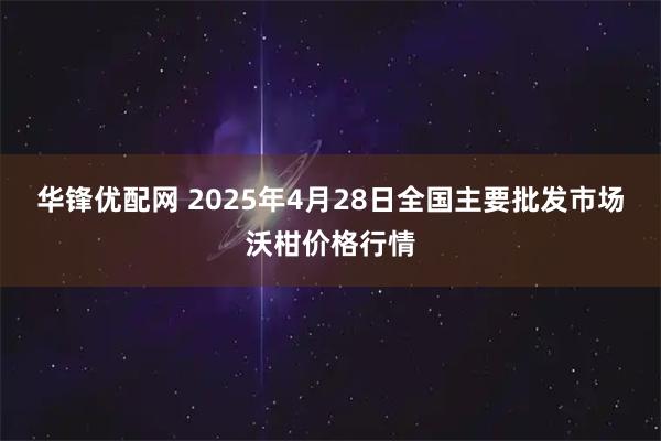 华锋优配网 2025年4月28日全国主要批发市场沃柑价格行情