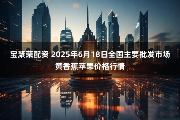 宝聚荣配资 2025年6月18日全国主要批发市场黄香蕉苹果价格行情