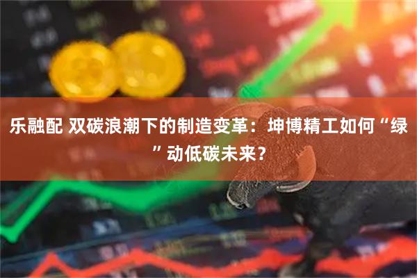 乐融配 双碳浪潮下的制造变革：坤博精工如何“绿”动低碳未来？