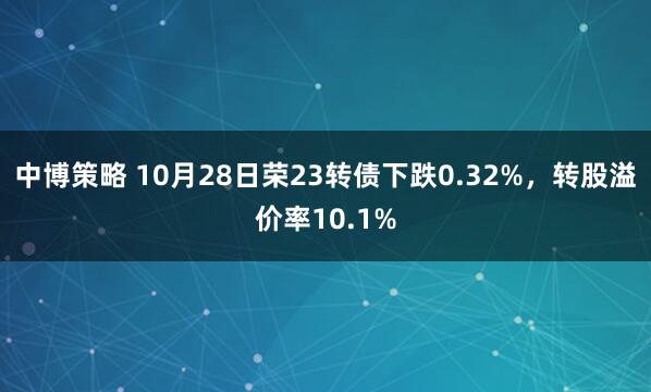 中博策略 10月28日荣23转债下跌0.32%，转股溢价率10.1%