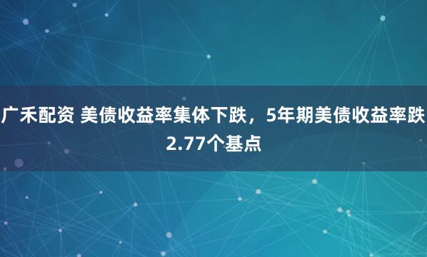 广禾配资 美债收益率集体下跌，5年期美债收益率跌2.77个基点