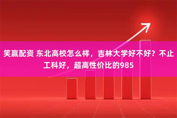 笑赢配资 东北高校怎么样，吉林大学好不好？不止工科好，超高性价比的985