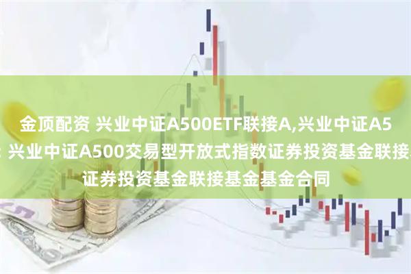 金顶配资 兴业中证A500ETF联接A,兴业中证A500ETF联接C: 兴业中证A500交易型开放式指数证券投资基金联接基金基金合同