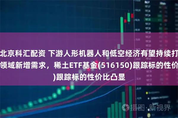 北京科汇配资 下游人形机器人和低空经济有望持续打开稀土领域新增需求，稀土ETF基金(516150)跟踪标的性价比凸显