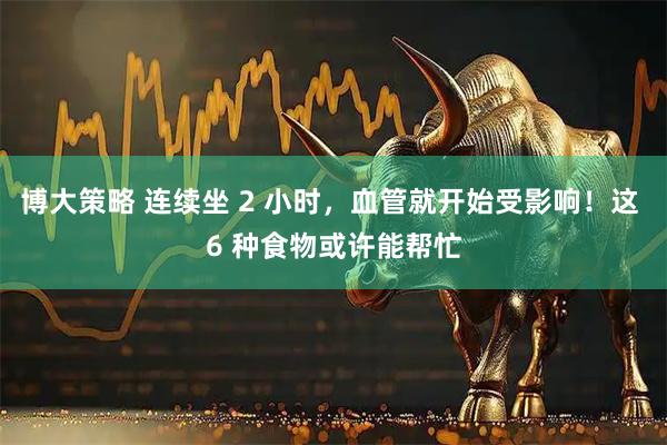 博大策略 连续坐 2 小时，血管就开始受影响！这 6 种食物或许能帮忙