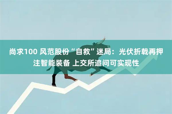 尚求100 风范股份“自救”迷局：光伏折戟再押注智能装备 上交所追问可实现性
